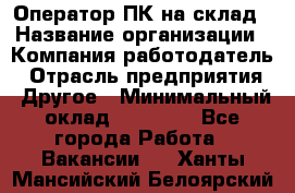 Оператор ПК на склад › Название организации ­ Компания-работодатель › Отрасль предприятия ­ Другое › Минимальный оклад ­ 28 000 - Все города Работа » Вакансии   . Ханты-Мансийский,Белоярский г.